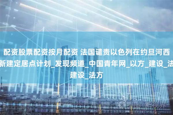 配资股票配资按月配资 法国谴责以色列在约旦河西岸新建定居点计划_发现频道_中国青年网_以方_建设_法方