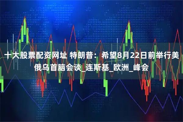 十大股票配资网址 特朗普：希望8月22日前举行美俄乌首脑会谈_连斯基_欧洲_峰会