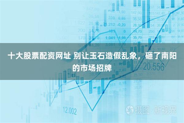 十大股票配资网址 别让玉石造假乱象，砸了南阳的市场招牌