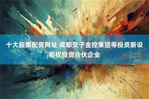 十大股票配资网址 成都交子金控集团等投资新设股权投资合伙企业