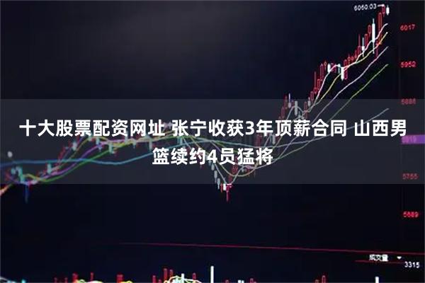 十大股票配资网址 张宁收获3年顶薪合同 山西男篮续约4员猛将