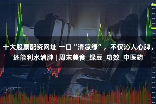 十大股票配资网址 一口“清凉绿”，不仅沁人心脾，还能利水消肿 | 周末美食_绿豆_功效_中医药
