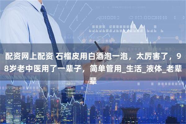 配资网上配资 石榴皮用白酒泡一泡，太厉害了，98岁老中医用了一辈子，简单管用_生活_液体_老辈