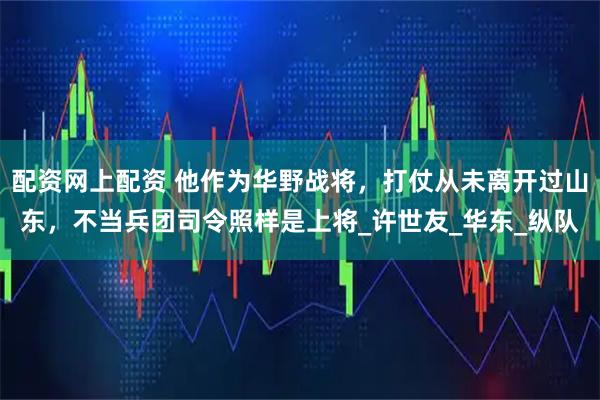 配资网上配资 他作为华野战将，打仗从未离开过山东，不当兵团司令照样是上将_许世友_华东_纵队