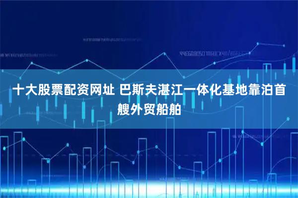 十大股票配资网址 巴斯夫湛江一体化基地靠泊首艘外贸船舶