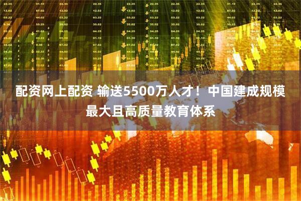 配资网上配资 输送5500万人才！中国建成规模最大且高质量教育体系