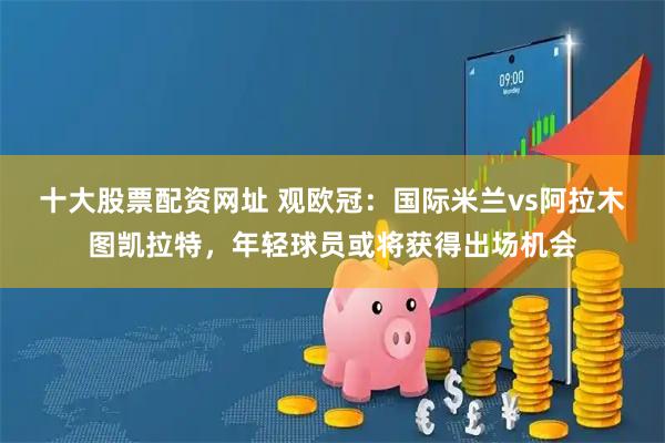 十大股票配资网址 观欧冠：国际米兰vs阿拉木图凯拉特，年轻球员或将获得出场机会