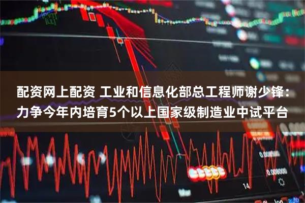 配资网上配资 工业和信息化部总工程师谢少锋：力争今年内培育5个以上国家级制造业中试平台