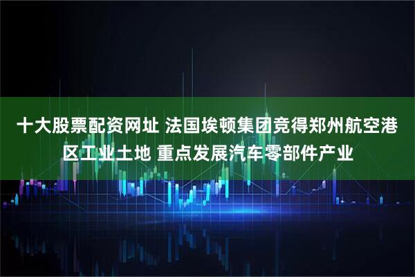 十大股票配资网址 法国埃顿集团竞得郑州航空港区工业土地 重点发展汽车零部件产业