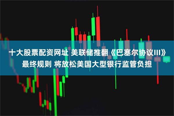 十大股票配资网址 美联储推翻《巴塞尔协议III》最终规则 将放松美国大型银行监管负担