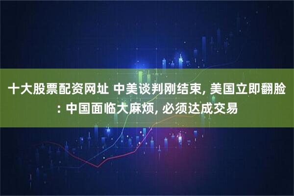 十大股票配资网址 中美谈判刚结束, 美国立即翻脸: 中国面临大麻烦, 必须达成交易