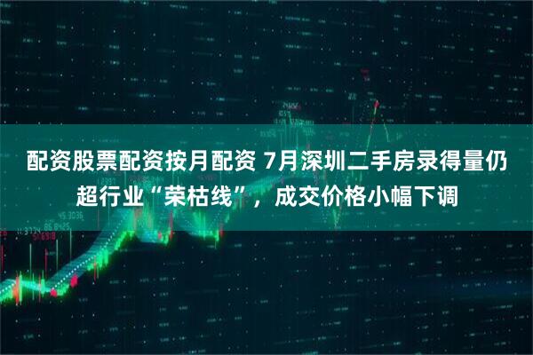 配资股票配资按月配资 7月深圳二手房录得量仍超行业“荣枯线”，成交价格小幅下调