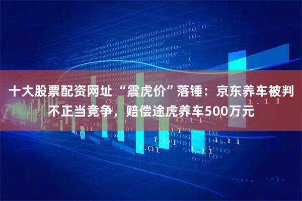 十大股票配资网址 “震虎价”落锤：京东养车被判不正当竞争，赔偿途虎养车500万元