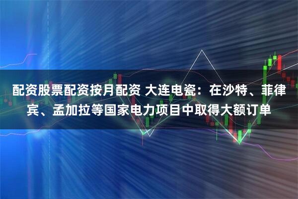 配资股票配资按月配资 大连电瓷：在沙特、菲律宾、孟加拉等国家电力项目中取得大额订单