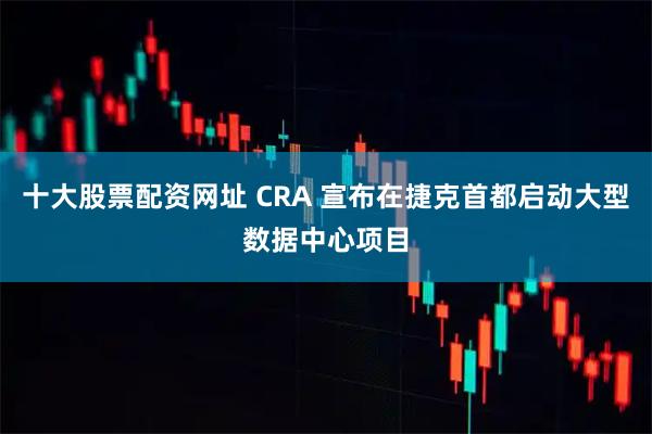 十大股票配资网址 CRA 宣布在捷克首都启动大型数据中心项目