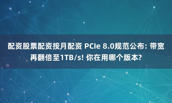 配资股票配资按月配资 PCIe 8.0规范公布: 带宽再翻倍至1TB/s! 你在用哪个版本?