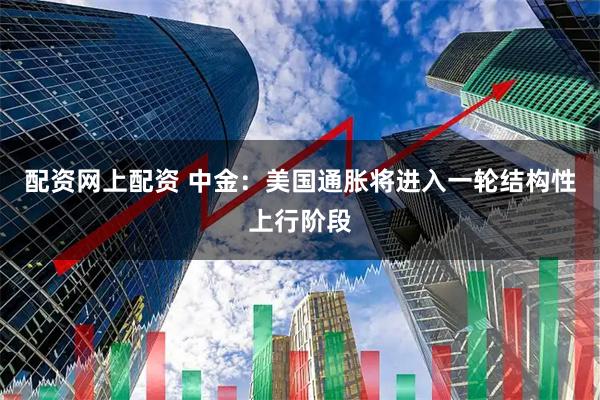 配资网上配资 中金：美国通胀将进入一轮结构性上行阶段