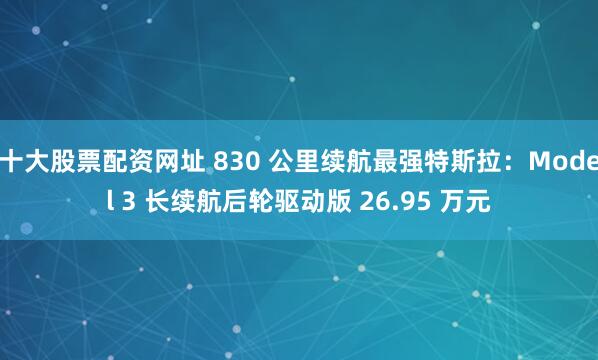 十大股票配资网址 830 公里续航最强特斯拉：Model 3 长续航后轮驱动版 26.95 万元
