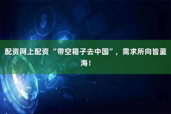 配资网上配资 “带空箱子去中国”，需求所向皆蓝海！