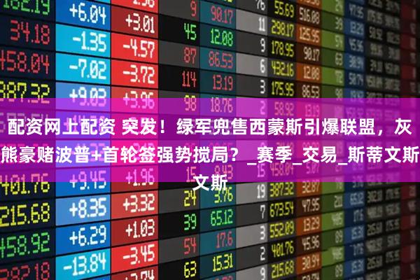 配资网上配资 突发！绿军兜售西蒙斯引爆联盟，灰熊豪赌波普+首轮签强势搅局？_赛季_交易_斯蒂文斯